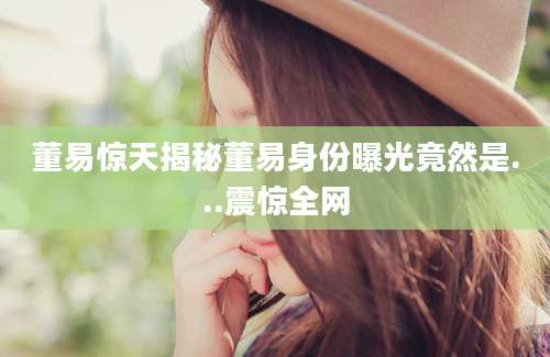 董易惊天揭秘董易身份曝光竟然是...震惊全网