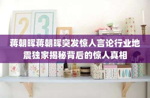 蒋朝晖蒋朝晖突发惊人言论行业地震独家揭秘背后的惊人真相