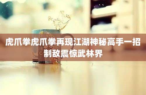 虎爪拳虎爪拳再现江湖神秘高手一招制敌震惊武林界