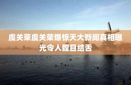 虞关荣虞关荣爆惊天大新闻真相曝光令人瞠目结舌