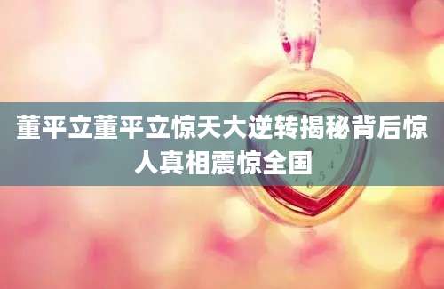 董平立董平立惊天大逆转揭秘背后惊人真相震惊全国