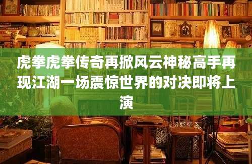 虎拳虎拳传奇再掀风云神秘高手再现江湖一场震惊世界的对决即将上演