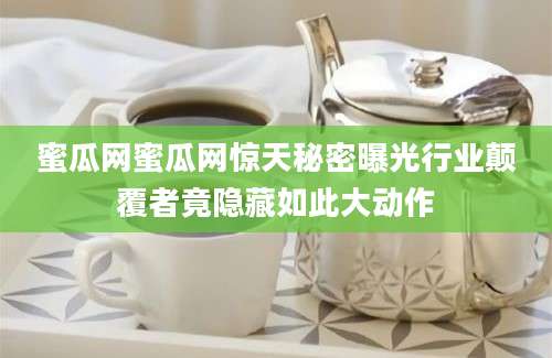 蜜瓜网蜜瓜网惊天秘密曝光行业颠覆者竟隐藏如此大动作