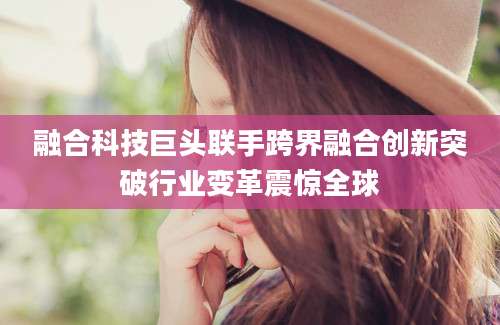 融合科技巨头联手跨界融合创新突破行业变革震惊全球