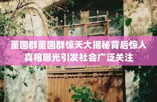 董国群董国群惊天大揭秘背后惊人真相曝光引发社会广泛关注