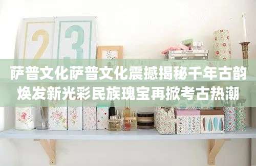 萨普文化萨普文化震撼揭秘千年古韵焕发新光彩民族瑰宝再掀考古热潮