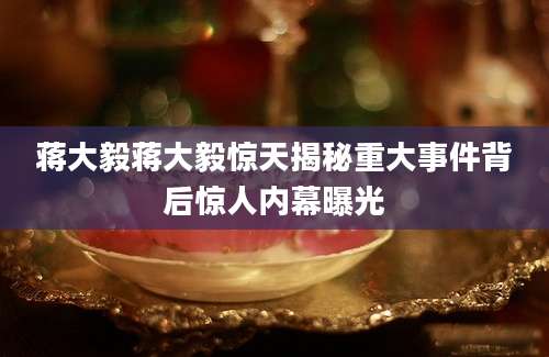 蒋大毅蒋大毅惊天揭秘重大事件背后惊人内幕曝光