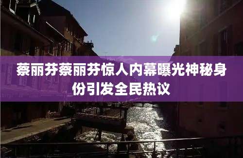 蔡丽芬蔡丽芬惊人内幕曝光神秘身份引发全民热议