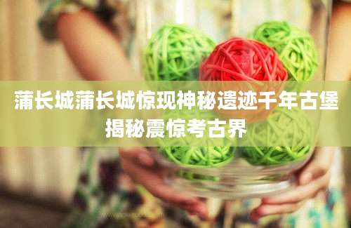 蒲长城蒲长城惊现神秘遗迹千年古堡揭秘震惊考古界