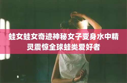 蛙女蛙女奇迹神秘女子变身水中精灵震惊全球蛙类爱好者