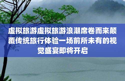 虚拟旅游虚拟旅游浪潮席卷而来颠覆传统旅行体验一场前所未有的视觉盛宴即将开启