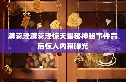蒋蕊泽蒋蕊泽惊天揭秘神秘事件背后惊人内幕曝光
