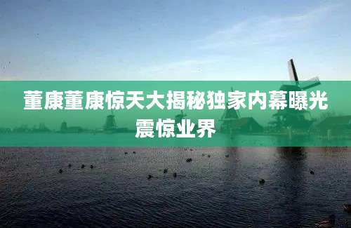 董康董康惊天大揭秘独家内幕曝光震惊业界
