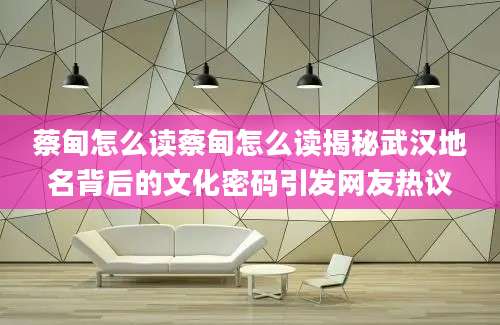 蔡甸怎么读蔡甸怎么读揭秘武汉地名背后的文化密码引发网友热议