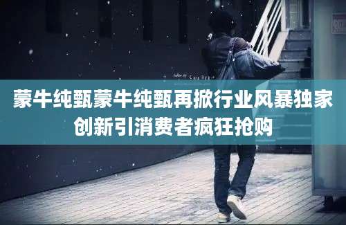 蒙牛纯甄蒙牛纯甄再掀行业风暴独家创新引消费者疯狂抢购