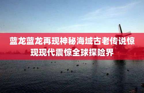 蓝龙蓝龙再现神秘海域古老传说惊现现代震惊全球探险界