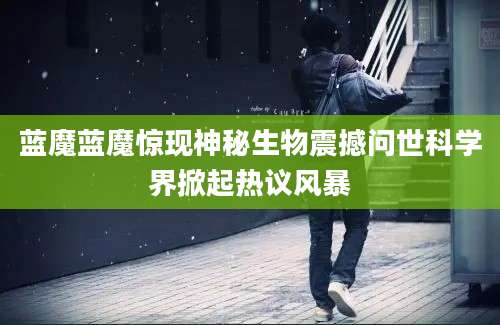 蓝魔蓝魔惊现神秘生物震撼问世科学界掀起热议风暴