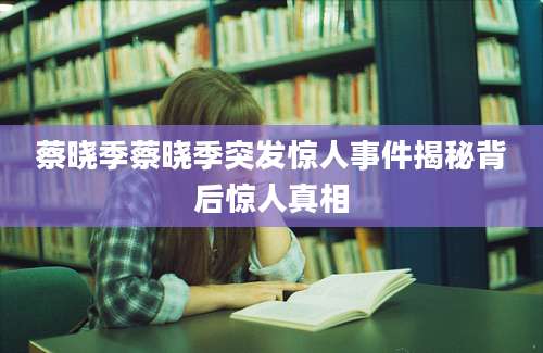 蔡晓季蔡晓季突发惊人事件揭秘背后惊人真相