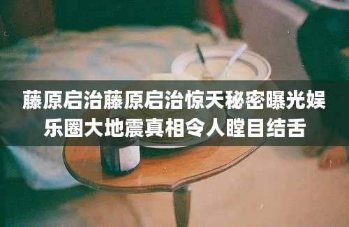 藤原启治藤原启治惊天秘密曝光娱乐圈大地震真相令人瞠目结舌
