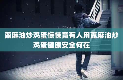 蓖麻油炒鸡蛋惊悚竟有人用蓖麻油炒鸡蛋健康安全何在