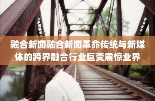 融合新闻融合新闻革命传统与新媒体的跨界融合行业巨变震惊业界