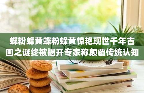 蝶粉蜂黄蝶粉蜂黄惊艳现世千年古画之谜终被揭开专家称颠覆传统认知