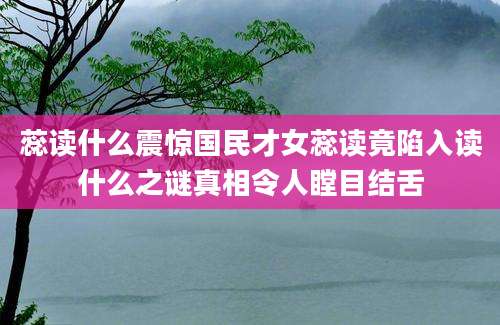 蕊读什么震惊国民才女蕊读竟陷入读什么之谜真相令人瞠目结舌