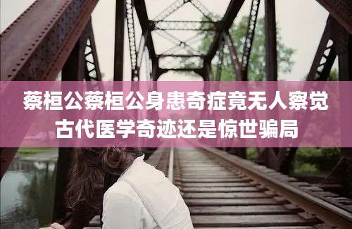 蔡桓公蔡桓公身患奇症竟无人察觉古代医学奇迹还是惊世骗局
