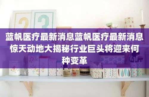 蓝帆医疗最新消息蓝帆医疗最新消息惊天动地大揭秘行业巨头将迎来何种变革