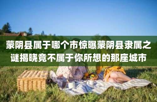 蒙阴县属于哪个市惊曝蒙阴县隶属之谜揭晓竟不属于你所想的那座城市