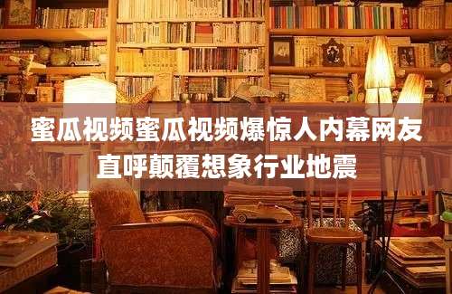 蜜瓜视频蜜瓜视频爆惊人内幕网友直呼颠覆想象行业地震