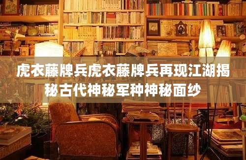 虎衣藤牌兵虎衣藤牌兵再现江湖揭秘古代神秘军种神秘面纱