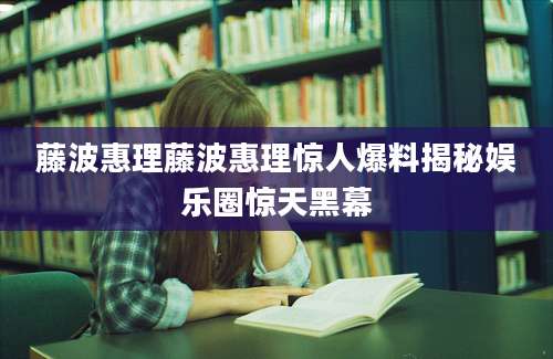 藤波惠理藤波惠理惊人爆料揭秘娱乐圈惊天黑幕