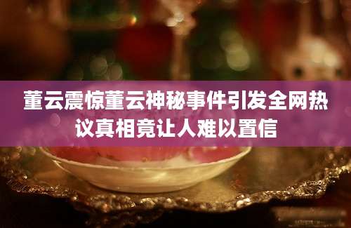 董云震惊董云神秘事件引发全网热议真相竟让人难以置信