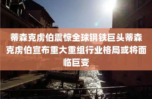蒂森克虏伯震惊全球钢铁巨头蒂森克虏伯宣布重大重组行业格局或将面临巨变