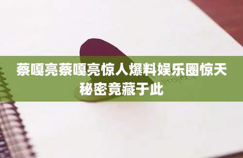 蔡嘎亮蔡嘎亮惊人爆料娱乐圈惊天秘密竟藏于此