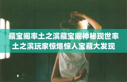藏宝阁率土之滨藏宝阁神秘现世率土之滨玩家惊爆惊人宝藏大发现