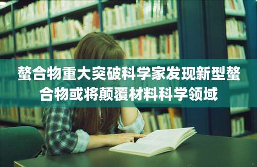 螯合物重大突破科学家发现新型螯合物或将颠覆材料科学领域