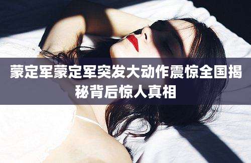 蒙定军蒙定军突发大动作震惊全国揭秘背后惊人真相