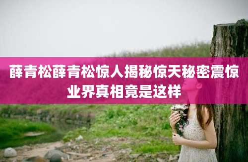 薛青松薛青松惊人揭秘惊天秘密震惊业界真相竟是这样