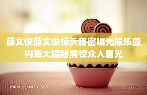 薛文俊薛文俊惊天秘密曝光娱乐圈内幕大揭秘震惊众人目光