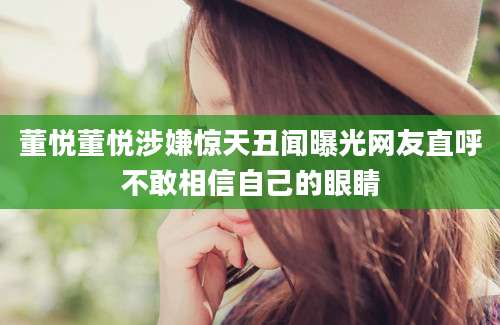 董悦董悦涉嫌惊天丑闻曝光网友直呼不敢相信自己的眼睛