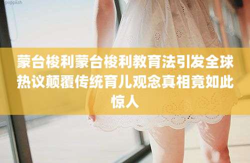 蒙台梭利蒙台梭利教育法引发全球热议颠覆传统育儿观念真相竟如此惊人