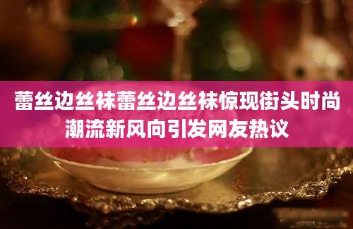 蕾丝边丝袜蕾丝边丝袜惊现街头时尚潮流新风向引发网友热议