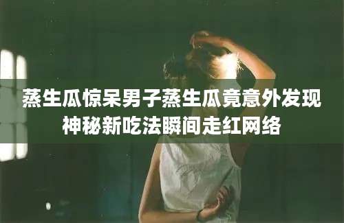 蒸生瓜惊呆男子蒸生瓜竟意外发现神秘新吃法瞬间走红网络