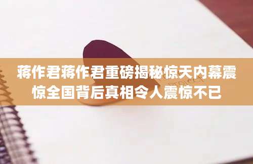 蒋作君蒋作君重磅揭秘惊天内幕震惊全国背后真相令人震惊不已