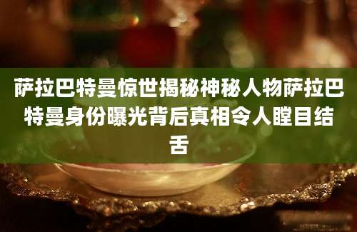 萨拉巴特曼惊世揭秘神秘人物萨拉巴特曼身份曝光背后真相令人瞠目结舌