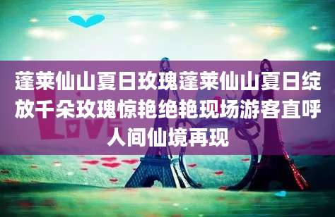 蓬莱仙山夏日玫瑰蓬莱仙山夏日绽放千朵玫瑰惊艳绝艳现场游客直呼人间仙境再现
